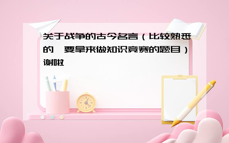 关于战争的古今名言（比较熟悉的,要拿来做知识竞赛的题目）谢啦