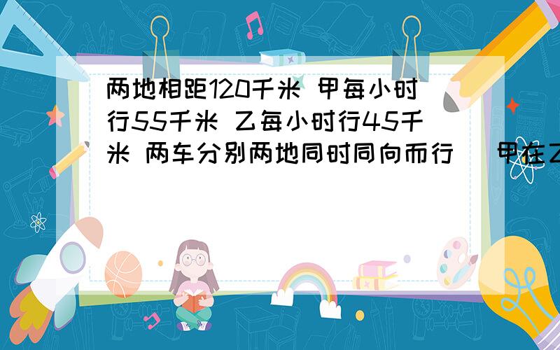 两地相距120千米 甲每小时行55千米 乙每小时行45千米 两车分别两地同时同向而行 （甲在乙后）,讲过多长时