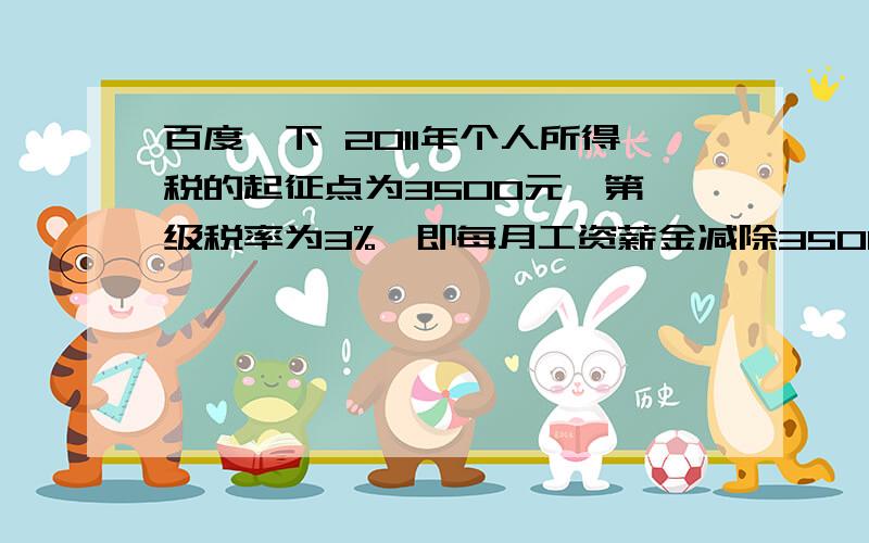 百度一下 2011年个人所得税的起征点为3500元,第一级税率为3%,即每月工资薪金减除3500元