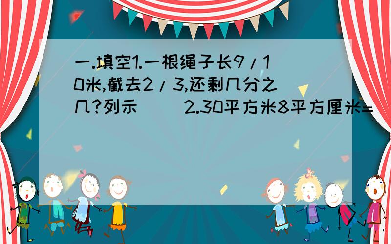 一.填空1.一根绳子长9/10米,截去2/3,还剩几分之几?列示（ ）2.30平方米8平方厘米=（ ）平方米二.选择1.