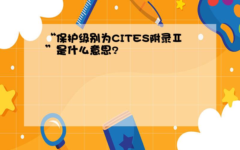 “保护级别为CITES附录Ⅱ”是什么意思?