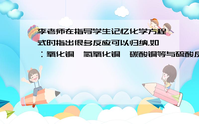 李老师在指导学生记忆化学方程式时指出很多反应可以归纳，如：氧化铜、氢氧化铜、碳酸铜等与硫酸反应时生成物中都含有硫酸铜和水