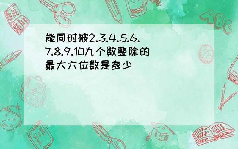 能同时被2.3.4.5.6.7.8.9.10九个数整除的最大六位数是多少