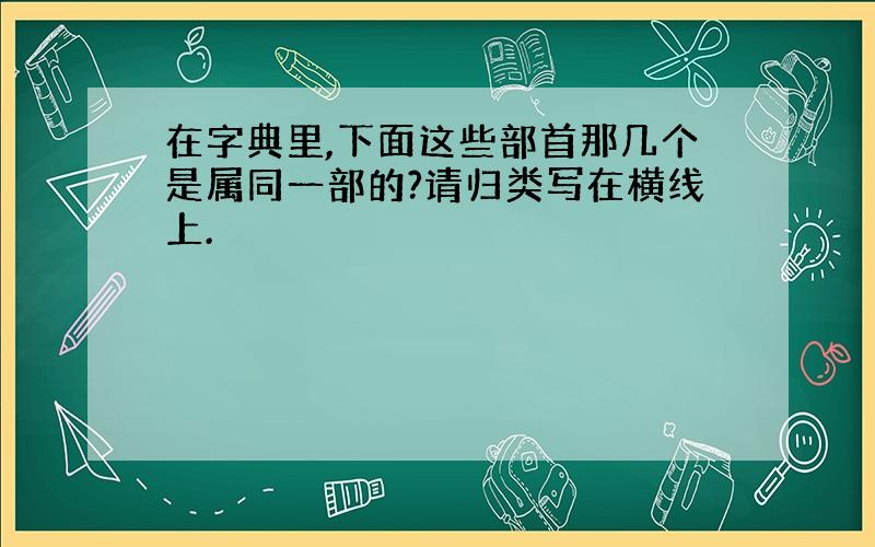 在字典里,下面这些部首那几个是属同一部的?请归类写在横线上.