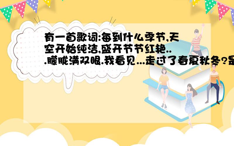 有一首歌词:每到什么季节,天空开始纯洁,盛开节节红艳...朦胧满双眼.我看见...走过了春夏秋冬?是什么歌