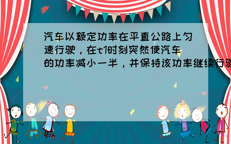 汽车以额定功率在平直公路上匀速行驶，在t1时刻突然使汽车的功率减小一半，并保持该功率继续行驶，到t2时刻汽车又开始做匀速