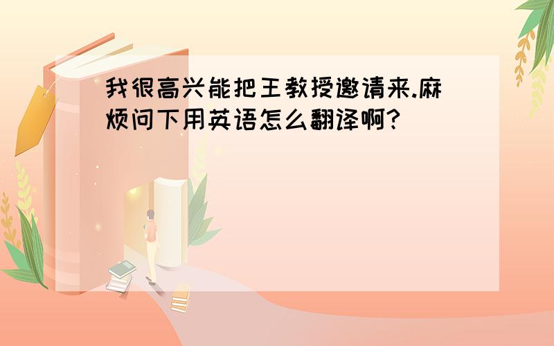 我很高兴能把王教授邀请来.麻烦问下用英语怎么翻译啊?