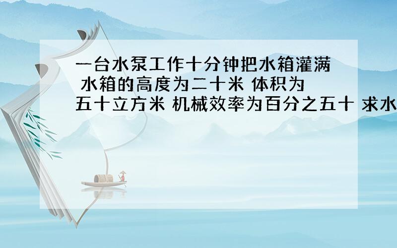 一台水泵工作十分钟把水箱灌满 水箱的高度为二十米 体积为五十立方米 机械效率为百分之五十 求水泵的功率