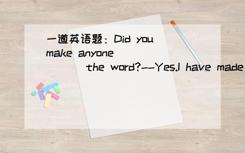 一道英语题：Did you make anyone _____ the word?--Yes.I have made t