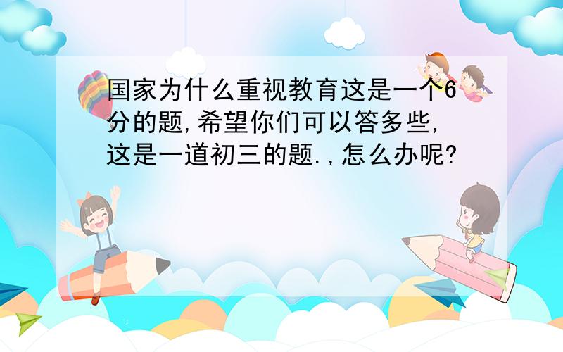 国家为什么重视教育这是一个6分的题,希望你们可以答多些,这是一道初三的题.,怎么办呢?