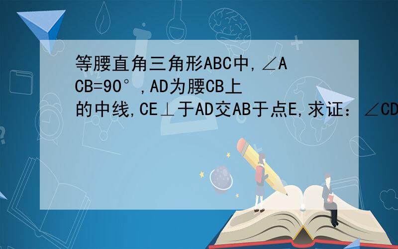 等腰直角三角形ABC中,∠ACB=90°,AD为腰CB上的中线,CE⊥于AD交AB于点E,求证：∠CDA=∠EDB?