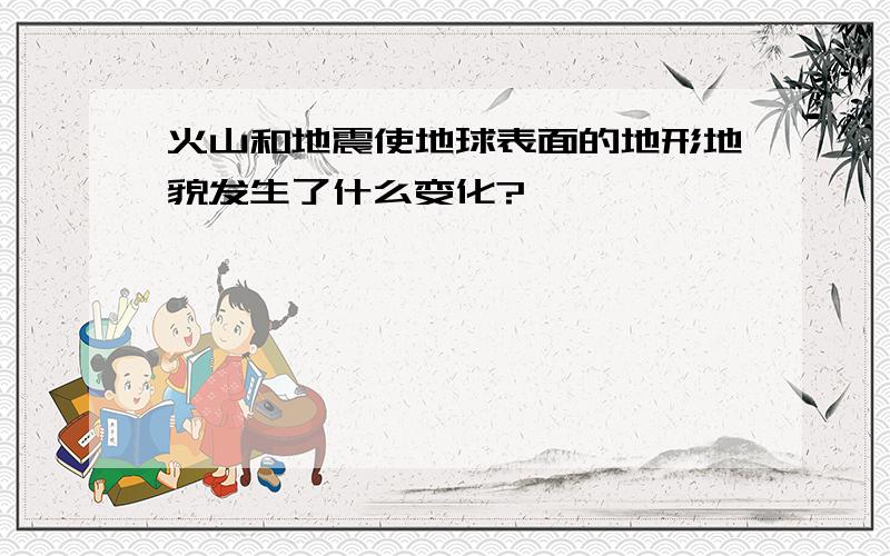 火山和地震使地球表面的地形地貌发生了什么变化?