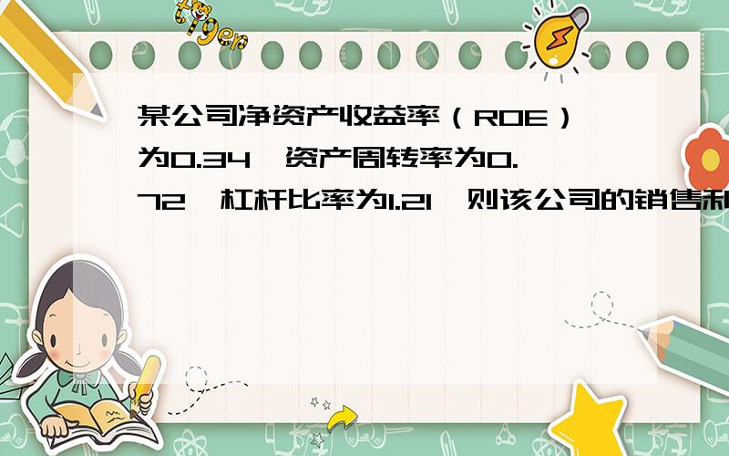 某公司净资产收益率（ROE）为0.34,资产周转率为0.72,杠杆比率为1.21,则该公司的销售利润率为多少?（PS：3