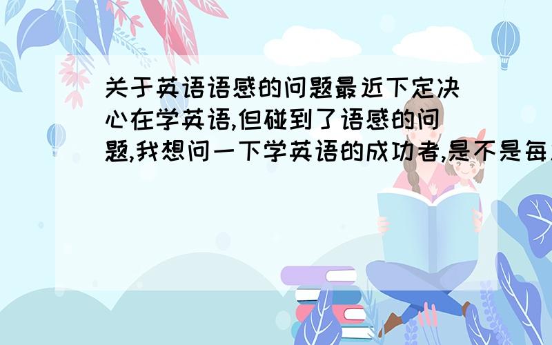 关于英语语感的问题最近下定决心在学英语,但碰到了语感的问题,我想问一下学英语的成功者,是不是每篇课文都要跟着录音去模仿它