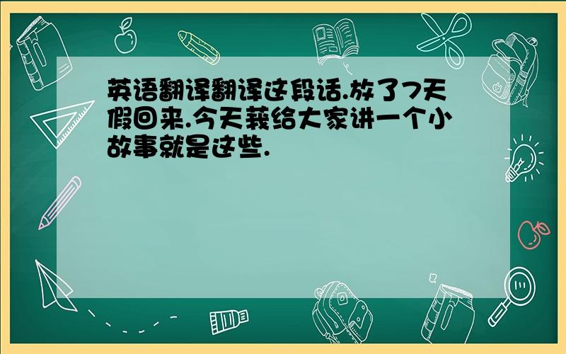 英语翻译翻译这段话.放了7天假回来.今天莪给大家讲一个小故事就是这些.