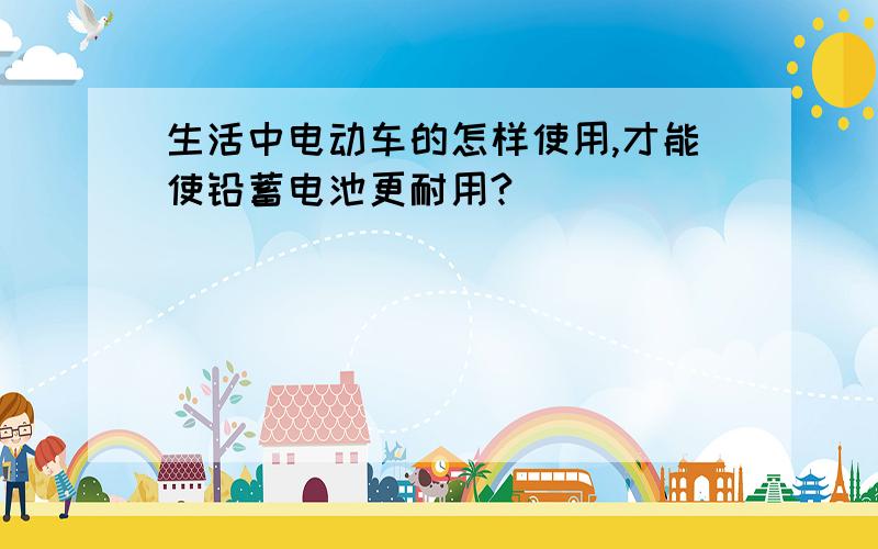 生活中电动车的怎样使用,才能使铅蓄电池更耐用?