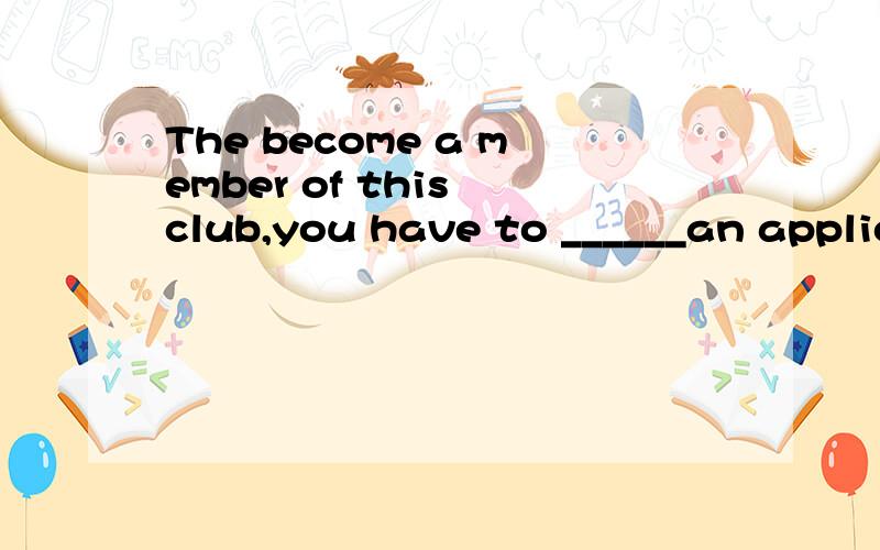 The become a member of this club,you have to ______an applic