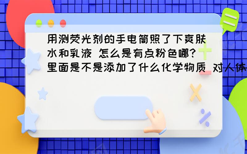 用测荧光剂的手电筒照了下爽肤水和乳液 怎么是有点粉色哪?里面是不是添加了什么化学物质 对人体有害吗?急 急 急