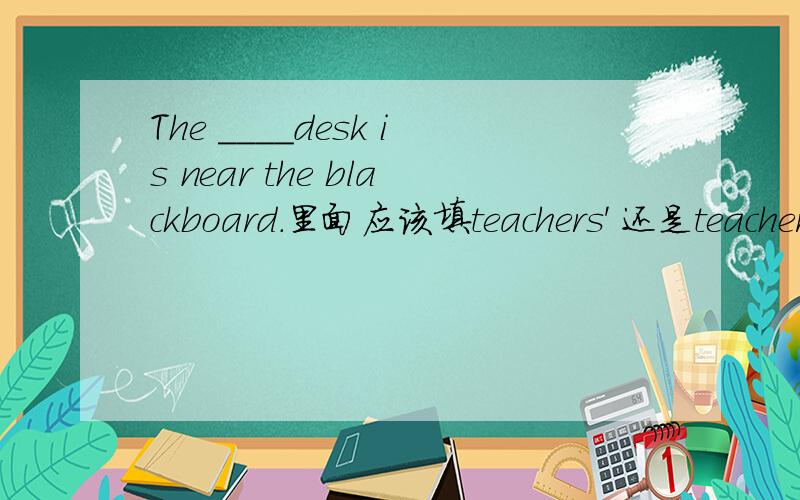 The ____desk is near the blackboard.里面应该填teachers' 还是teacher