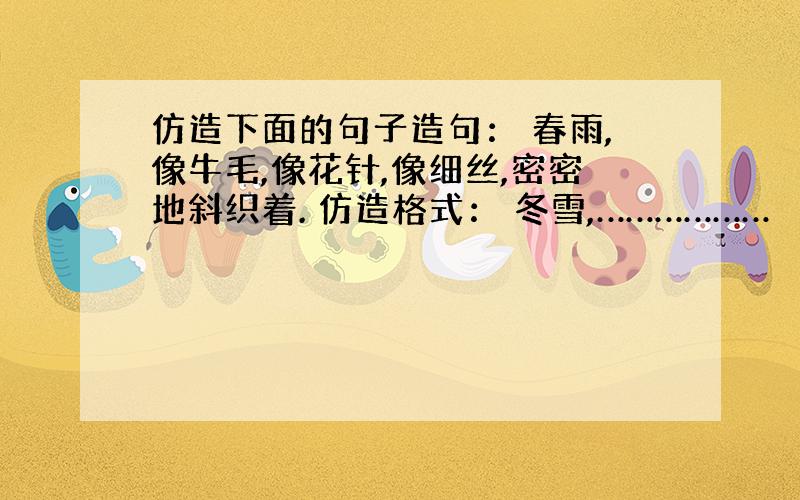 仿造下面的句子造句： 春雨,像牛毛,像花针,像细丝,密密地斜织着. 仿造格式： 冬雪,………………