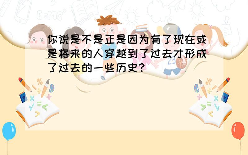 你说是不是正是因为有了现在或是将来的人穿越到了过去才形成了过去的一些历史?