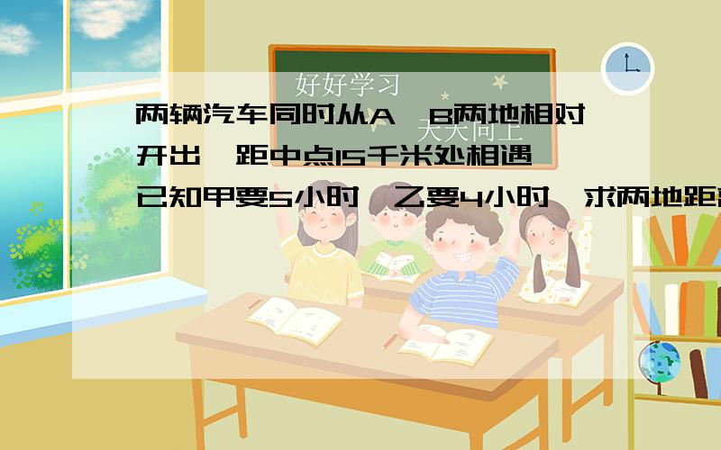 两辆汽车同时从A、B两地相对开出,距中点15千米处相遇,已知甲要5小时,乙要4小时,求两地距离