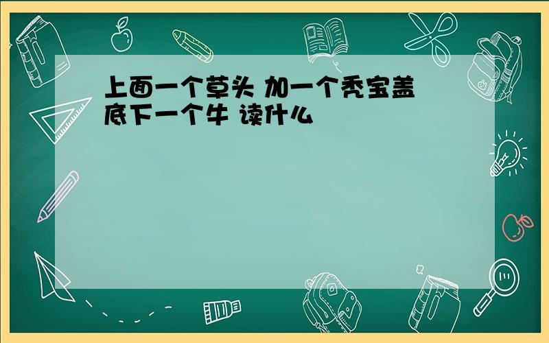 上面一个草头 加一个秃宝盖 底下一个牛 读什么