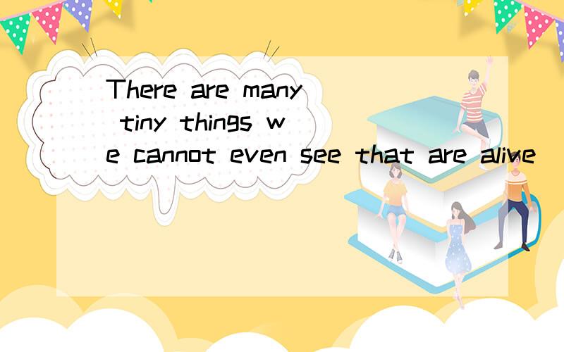 There are many tiny things we cannot even see that are alive