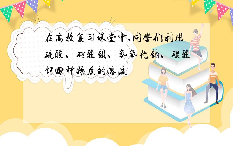 在高校复习课堂中,同学们利用硫酸、硝酸钡、氢氧化钠、碳酸钾四种物质的溶液