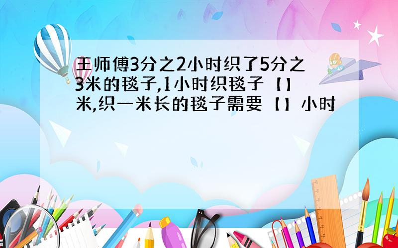 王师傅3分之2小时织了5分之3米的毯子,1小时织毯子【】米,织一米长的毯子需要【】小时