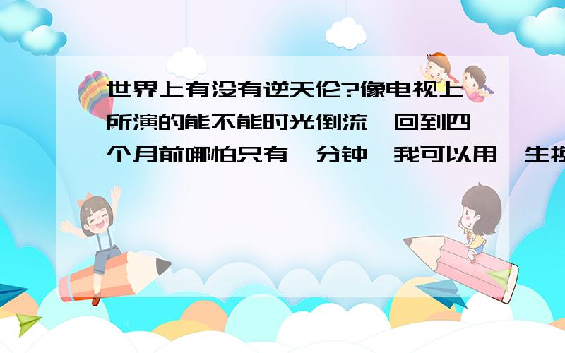 世界上有没有逆天伦?像电视上所演的能不能时光倒流,回到四个月前哪怕只有一分钟,我可以用一生换回这一分钟.