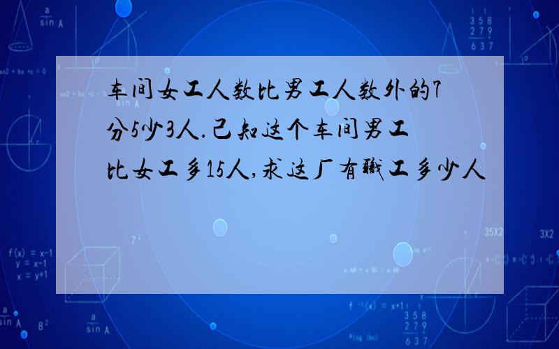 车间女工人数比男工人数外的7分5少3人.己知这个车间男工比女工多15人,求这厂有职工多少人