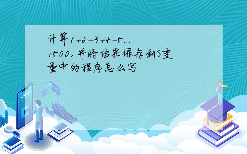 计算1+2-3+4-5...+500,并将结果保存到S变量中的程序怎么写