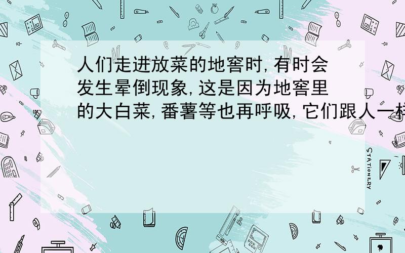 人们走进放菜的地窖时,有时会发生晕倒现象,这是因为地窖里的大白菜,番薯等也再呼吸,它们跟人一样,也是呼进二氧化碳.日长月