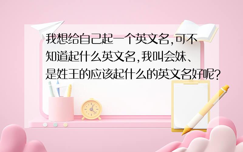 我想给自己起一个英文名,可不知道起什么英文名,我叫会妹、是姓王的应该起什么的英文名好呢?