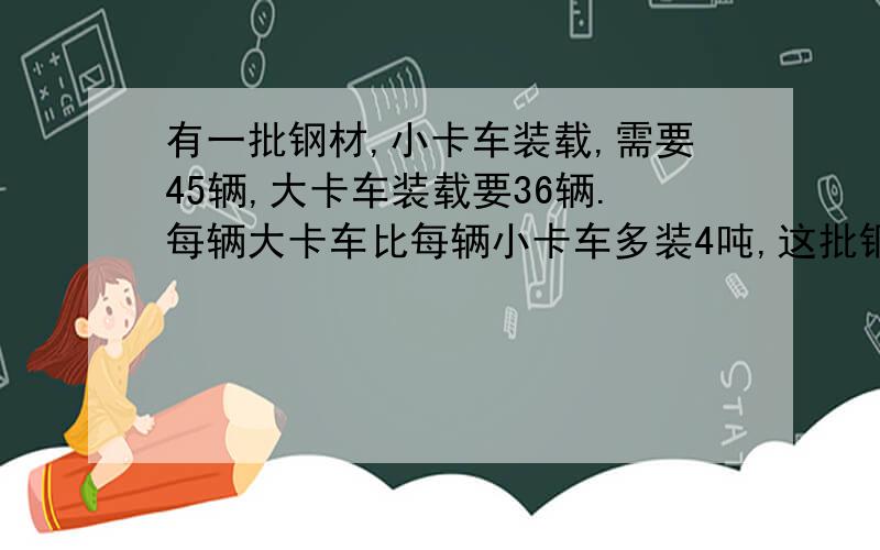 有一批钢材,小卡车装载,需要45辆,大卡车装载要36辆.每辆大卡车比每辆小卡车多装4吨,这批钢材有几吨?