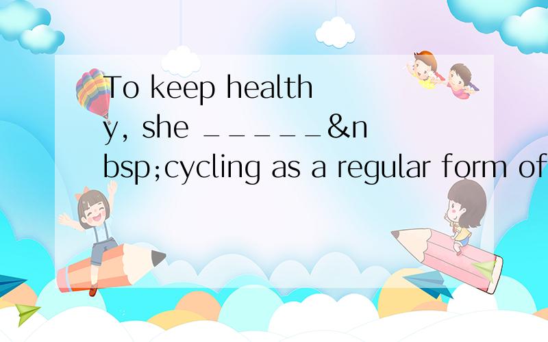 To keep healthy, she _____ cycling as a regular form of