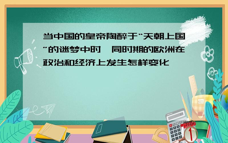 当中国的皇帝陶醉于“天朝上国”的迷梦中时,同时期的欧洲在政治和经济上发生怎样变化