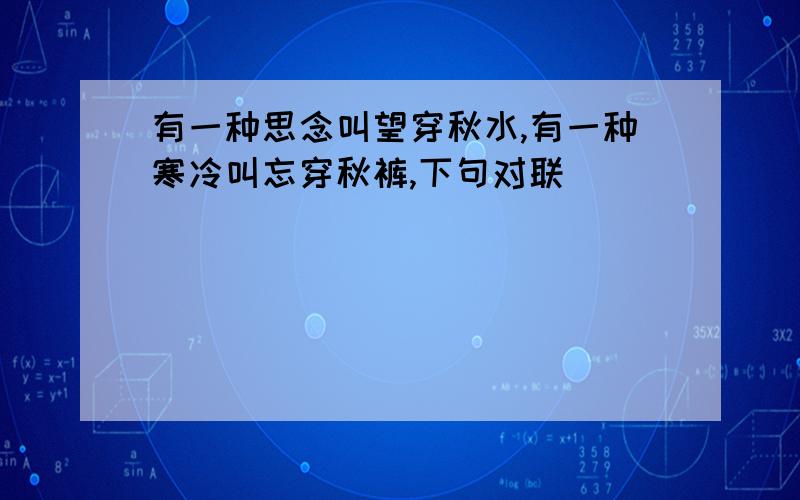 有一种思念叫望穿秋水,有一种寒冷叫忘穿秋裤,下句对联