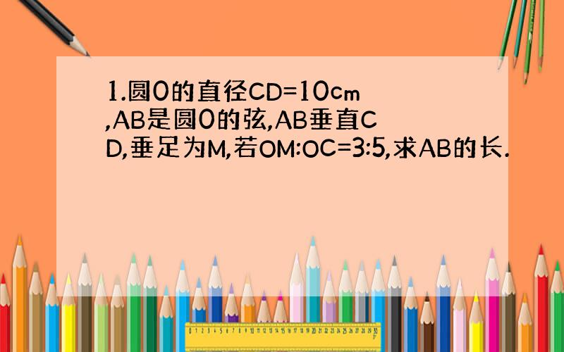 1.圆0的直径CD=10cm,AB是圆0的弦,AB垂直CD,垂足为M,若OM:OC=3:5,求AB的长.