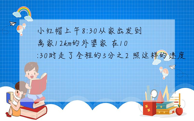 小红帽上午8:30从家出发到离家12km的外婆家 在10:30时走了全程的5分之2 照这样的速度