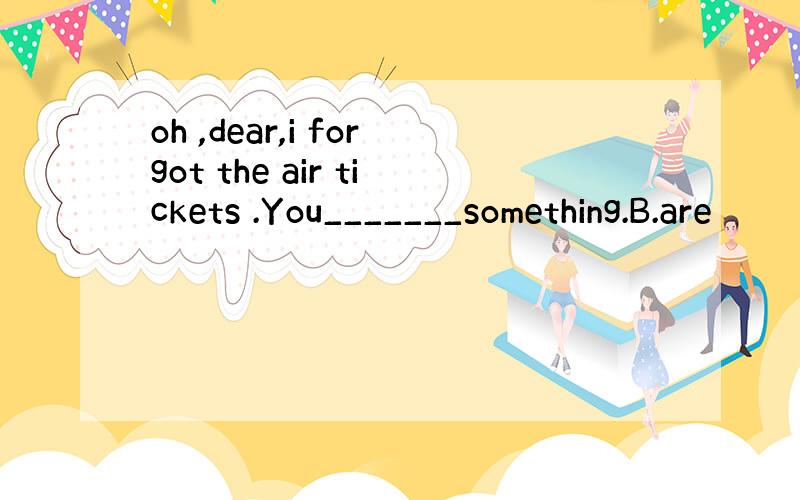 oh ,dear,i forgot the air tickets .You_______something.B.are