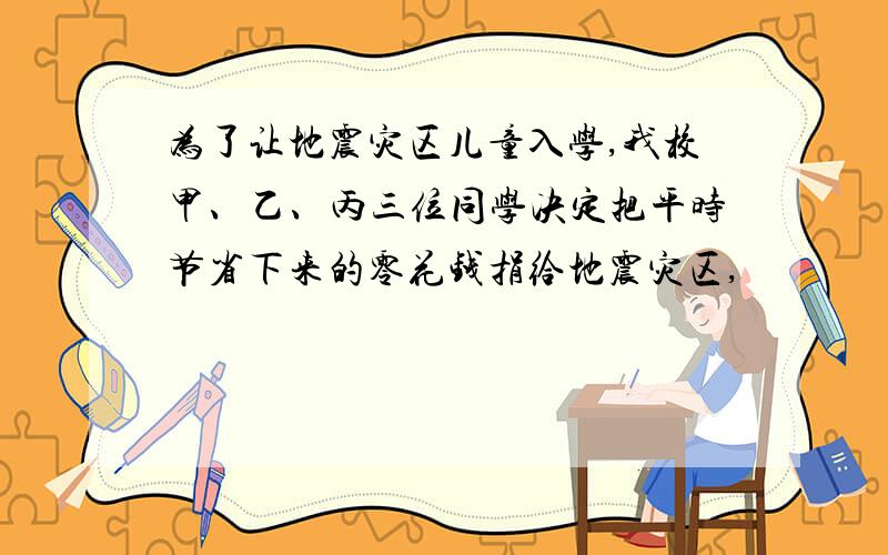 为了让地震灾区儿童入学,我校甲、乙、丙三位同学决定把平时节省下来的零花钱捐给地震灾区,