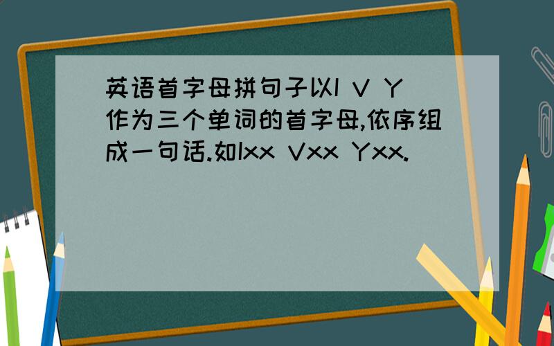 英语首字母拼句子以I V Y作为三个单词的首字母,依序组成一句话.如Ixx Vxx Yxx.