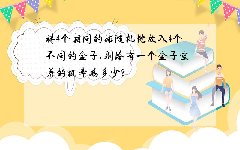 将4个相同的球随机地放入4个不同的盒子,则恰有一个盒子空着的概率为多少?