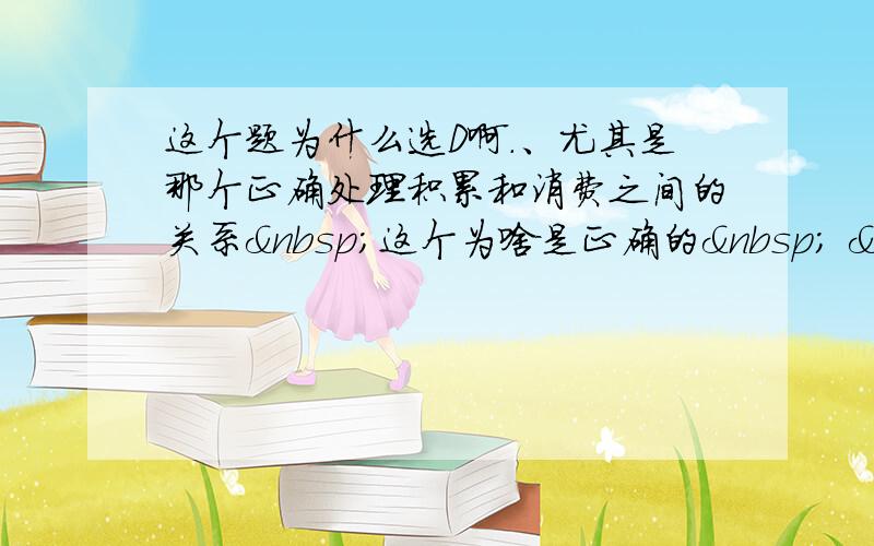 这个题为什么选D啊.、尤其是那个正确处理积累和消费之间的关系 这个为啥是正确的   知道的