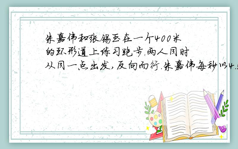 朱嘉伟和张锡玉在一个400米的环形道上练习跑步.两人同时从同一点出发,反向而行.朱嘉伟每秒以4.5米,张锡玉每秒跑5.5