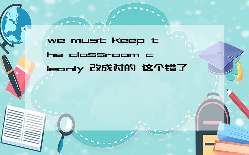 we must keep the classroom cleanly 改成对的 这个错了