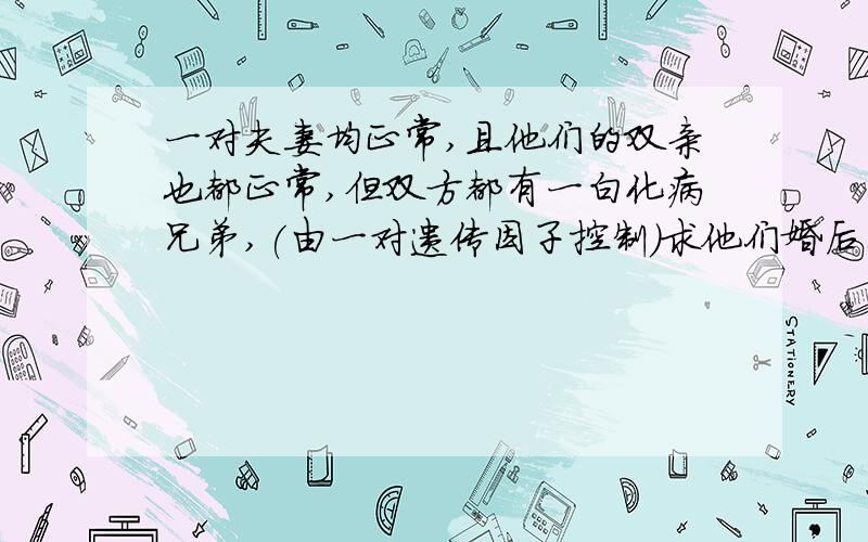 一对夫妻均正常,且他们的双亲也都正常,但双方都有一白化病兄弟,(由一对遗传因子控制)求他们婚后生白化