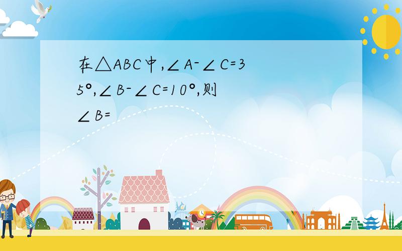 在△ABC中,∠A-∠C=35°,∠B-∠C=10°,则∠B=